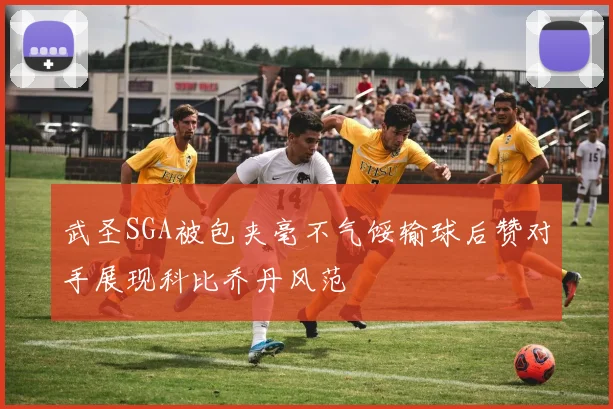 武圣SGA被包夹毫不气馁输球后赞对手展现科比乔丹风范