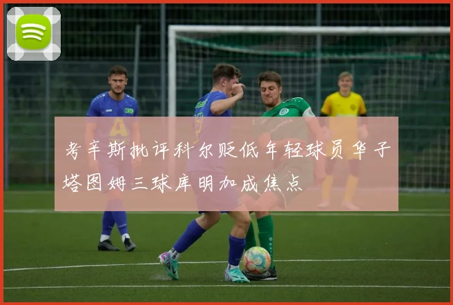 考辛斯批评科尔贬低年轻球员华子塔图姆三球库明加成焦点