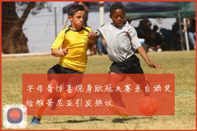 字母哥惊喜现身欧冠决赛亲自颁奖给维蒂尼亚引发热议
