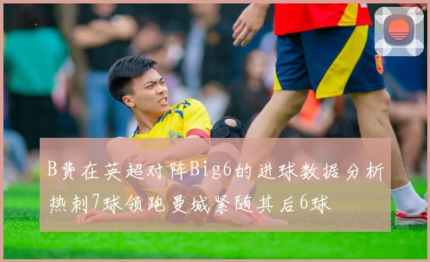 B费在英超对阵Big6的进球数据分析热刺7球领跑曼城紧随其后6球