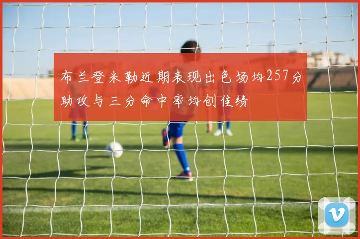 布兰登米勒近期表现出色场均257分助攻与三分命中率均创佳绩