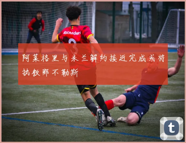 阿莱格里与米兰解约接近完成或将执教那不勒斯