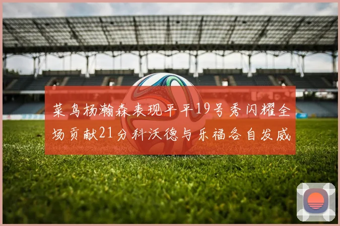 菜鸟杨瀚森表现平平19号秀闪耀全场贡献21分科沃德与乐福各自发威