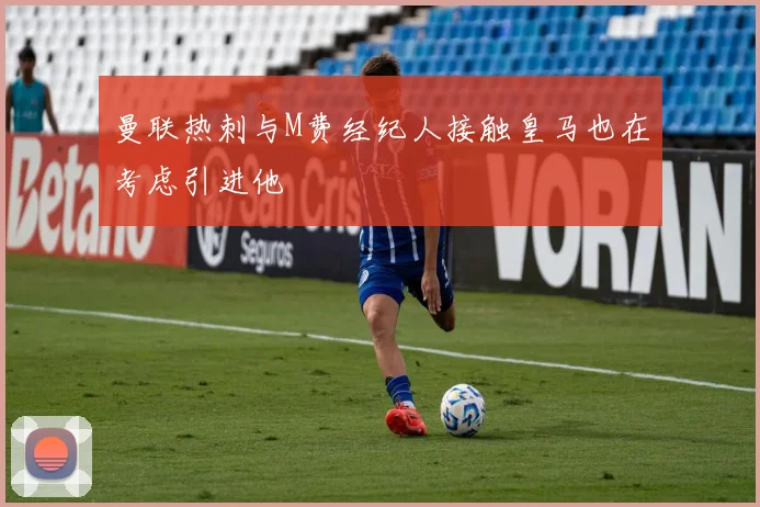 曼联热刺与M费经纪人接触皇马也在考虑引进他
