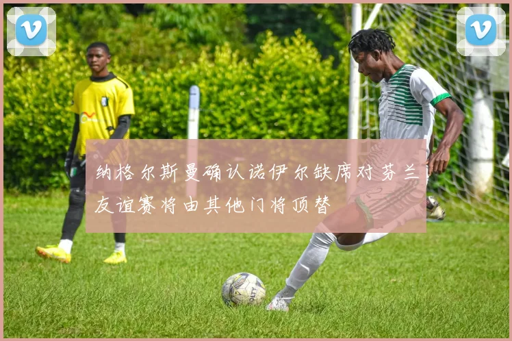 纳格尔斯曼确认诺伊尔缺席对芬兰友谊赛将由其他门将顶替