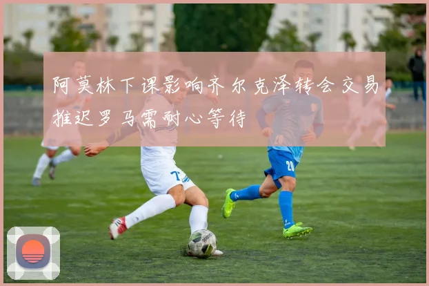 阿莫林下课影响齐尔克泽转会交易推迟罗马需耐心等待