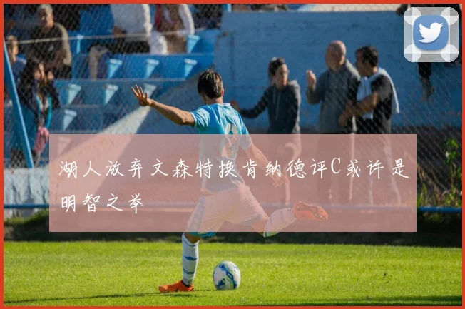 湖人放弃文森特换肯纳德评C或许是明智之举