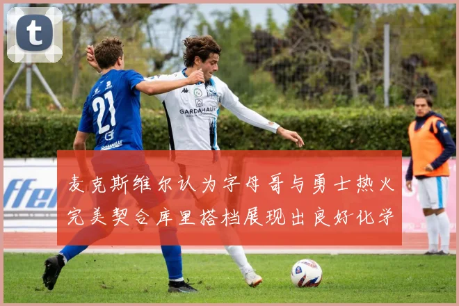 麦克斯维尔认为字母哥与勇士热火完美契合库里搭档展现出良好化学反应
