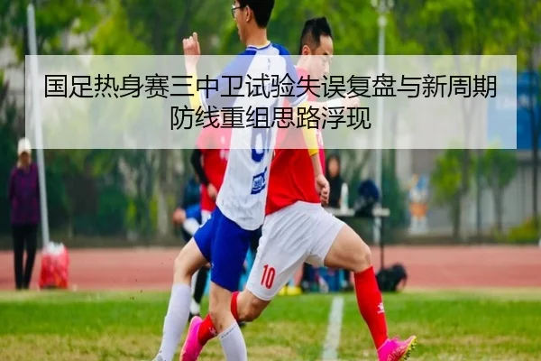 国足热身赛三中卫试验失误复盘与新周期防线重组思路浮现 | BwinSports